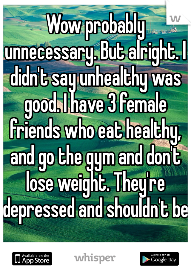 Wow probably unnecessary. But alright. I didn't say unhealthy was good. I have 3 female friends who eat healthy, and go the gym and don't lose weight. They're depressed and shouldn't be