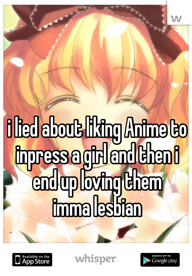 i lied about liking Anime to inpress a girl and then i end up loving them
imma lesbian