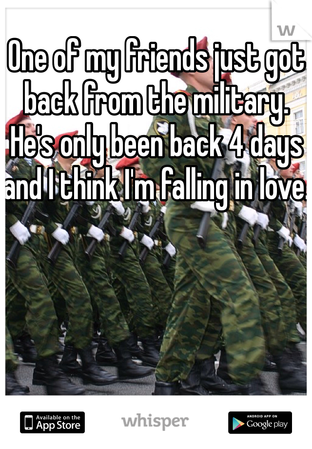 One of my friends just got back from the military. He's only been back 4 days and I think I'm falling in love.