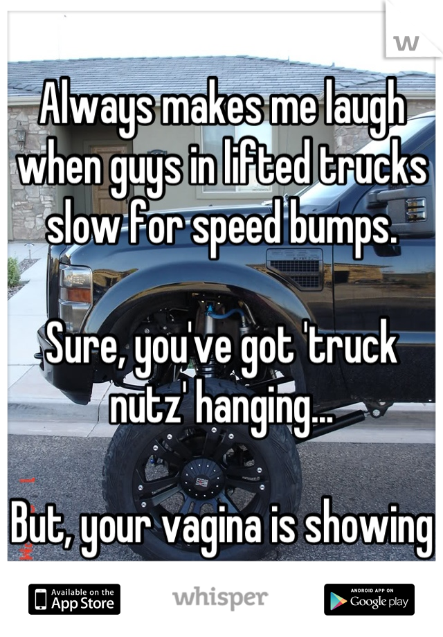Always makes me laugh when guys in lifted trucks slow for speed bumps. 

Sure, you've got 'truck nutz' hanging...

But, your vagina is showing