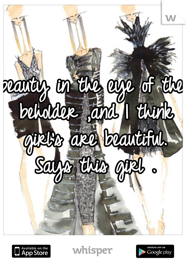 beauty in the eye of the beholder ,and I think girl's are beautiful. Says this girl .
