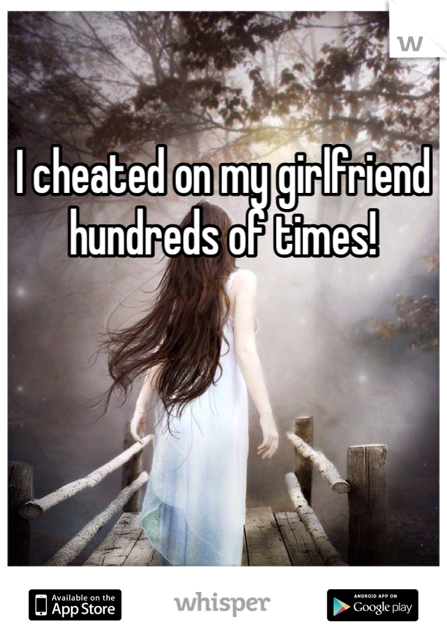 I cheated on my girlfriend hundreds of times! 