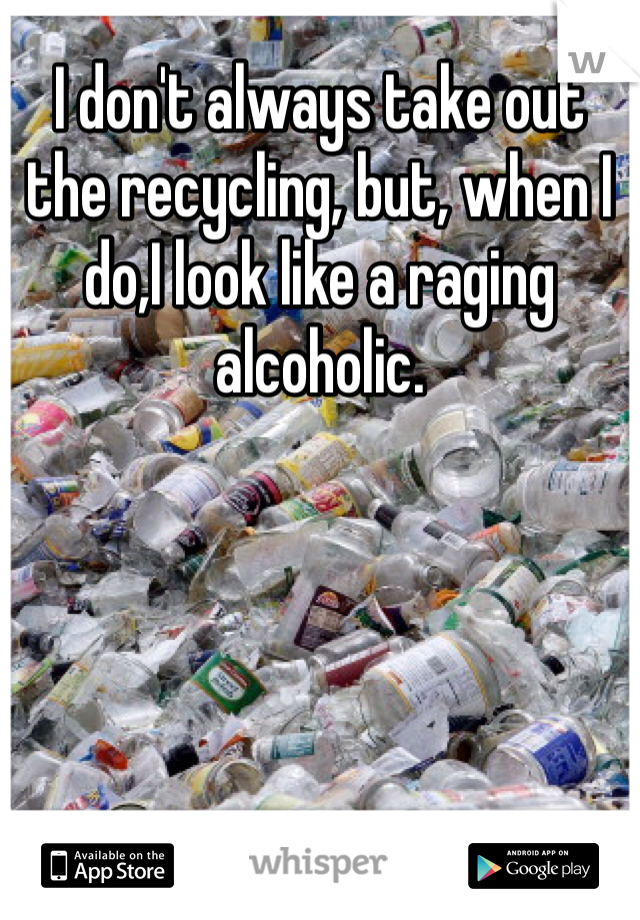 I don't always take out the recycling, but, when I do,I look like a raging alcoholic. 