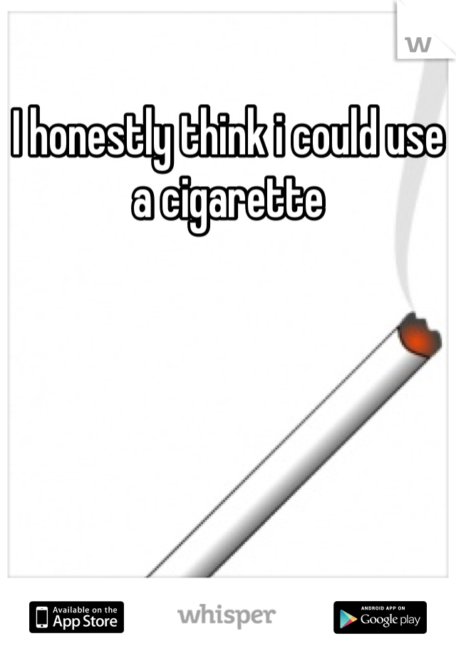 I honestly think i could use a cigarette