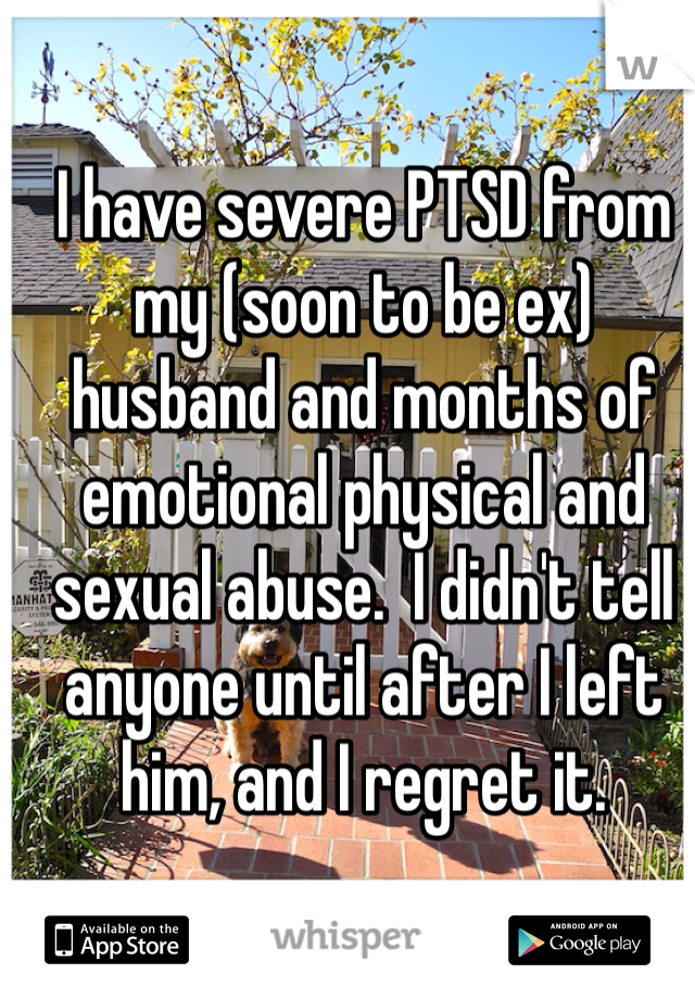 I have severe PTSD from my (soon to be ex) husband and months of emotional physical and sexual abuse.  I didn't tell anyone until after I left him, and I regret it. 