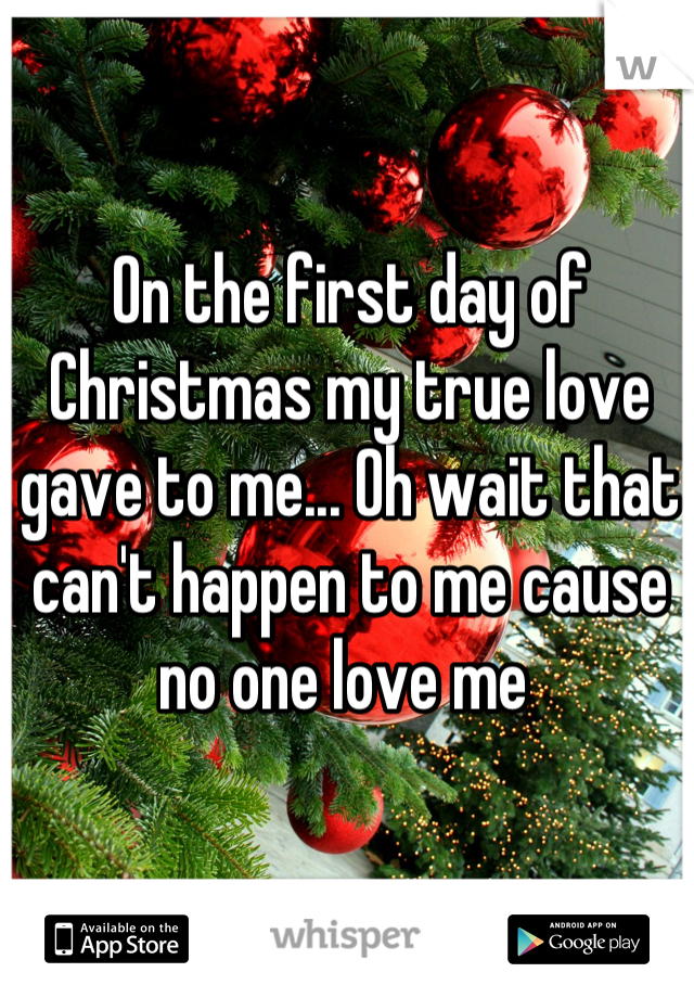 On the first day of Christmas my true love gave to me... Oh wait that can't happen to me cause no one love me 