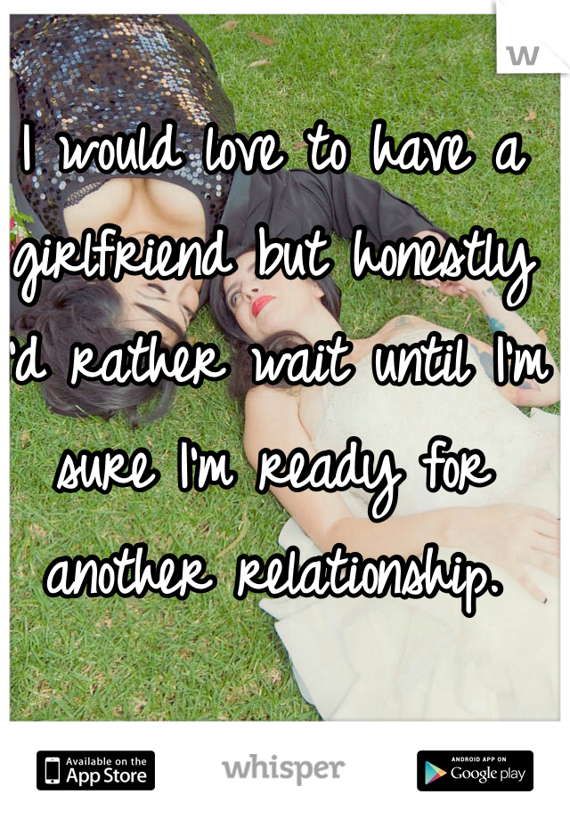 I would love to have a girlfriend but honestly 
I'd rather wait until I'm sure I'm ready for another relationship. 