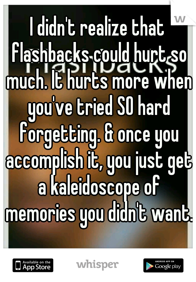 I didn't realize that flashbacks could hurt so much. It hurts more when you've tried SO hard forgetting. & once you accomplish it, you just get a kaleidoscope of memories you didn't want. 
