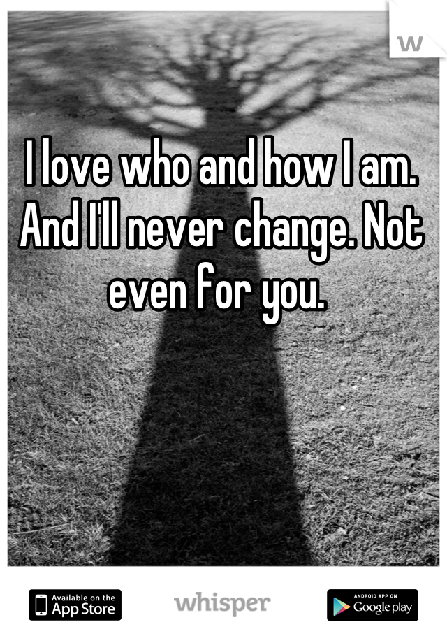 I love who and how I am. And I'll never change. Not even for you. 