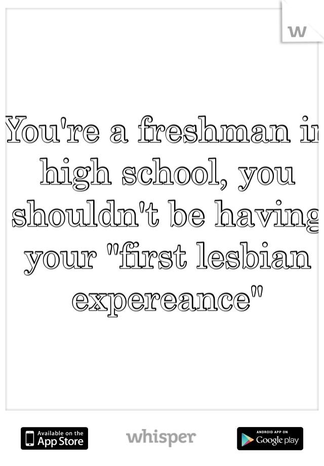 You're a freshman in high school, you shouldn't be having your "first lesbian expereance"