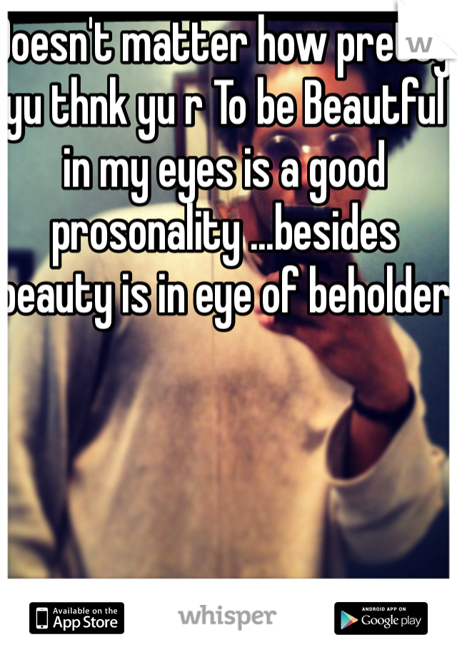 Doesn't matter how pretty yu thnk yu r To be Beautful in my eyes is a good  prosonality ...besides beauty is in eye of beholder 