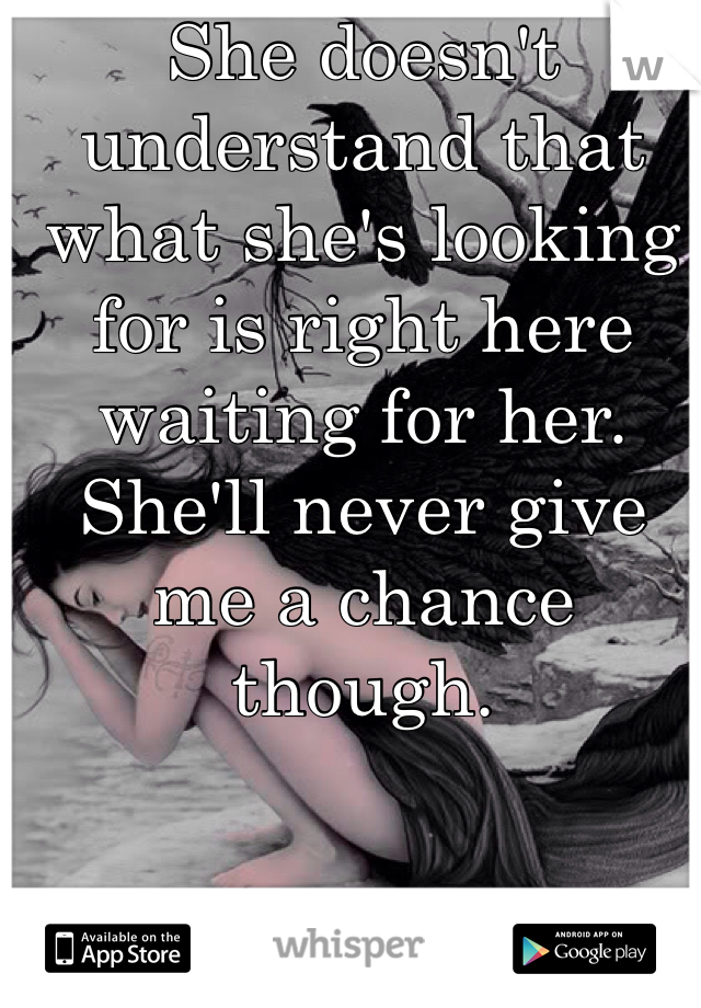 She doesn't understand that what she's looking for is right here waiting for her. She'll never give me a chance though.