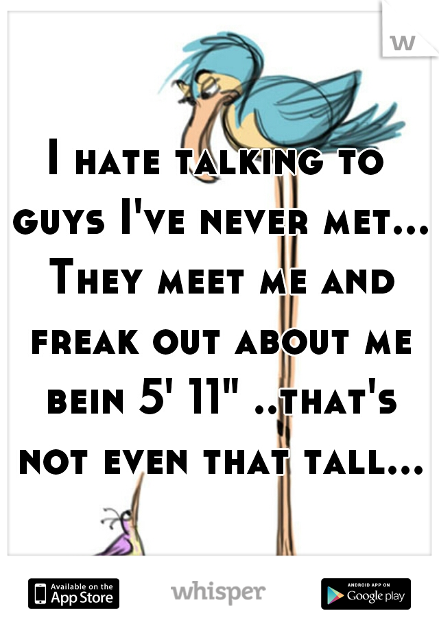 I hate talking to guys I've never met... They meet me and freak out about me bein 5' 11" ..that's not even that tall...