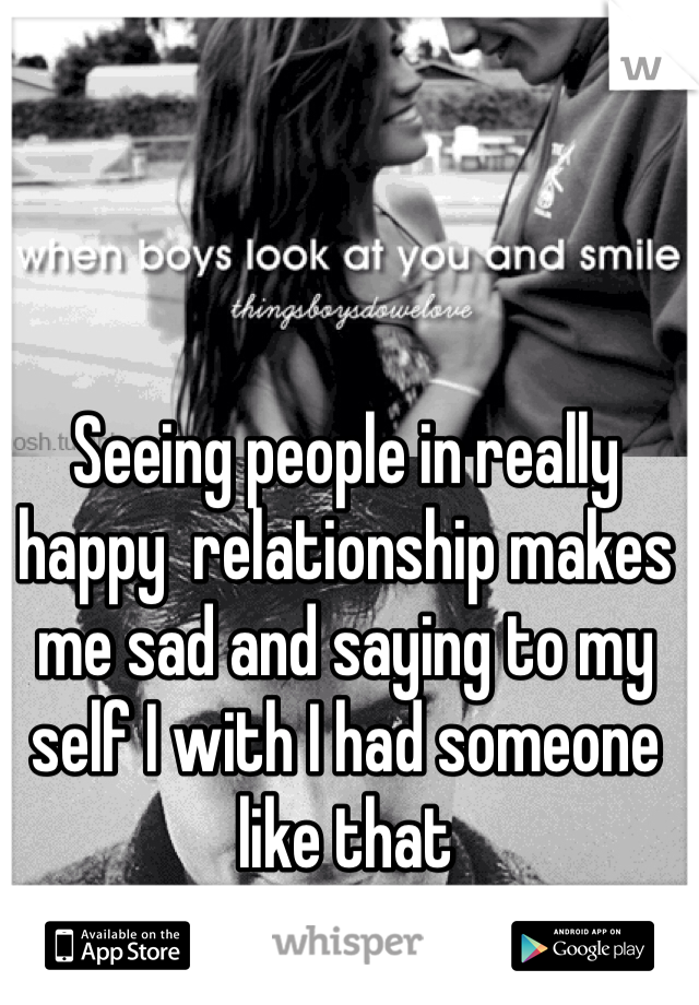 Seeing people in really happy  relationship makes me sad and saying to my self I with I had someone like that 