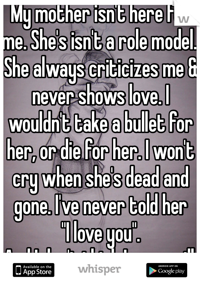 My mother isn't here for me. She's isn't a role model. She always criticizes me & never shows love. I wouldn't take a bullet for her, or die for her. I won't cry when she's dead and gone. I've never told her
"I love you".
And I don't think I ever will.