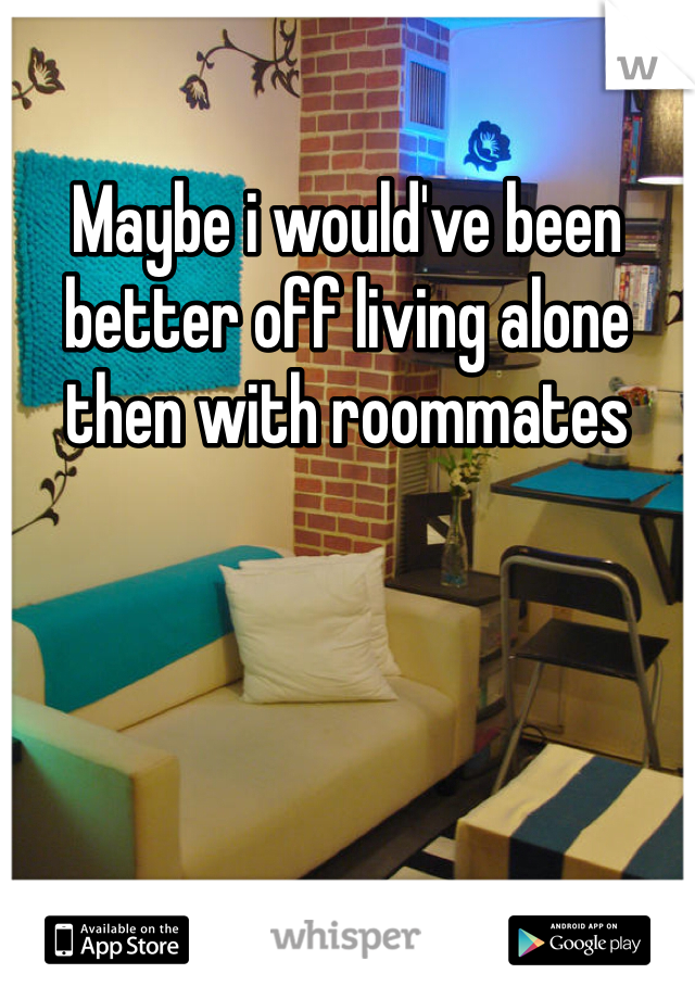 Maybe i would've been better off living alone then with roommates