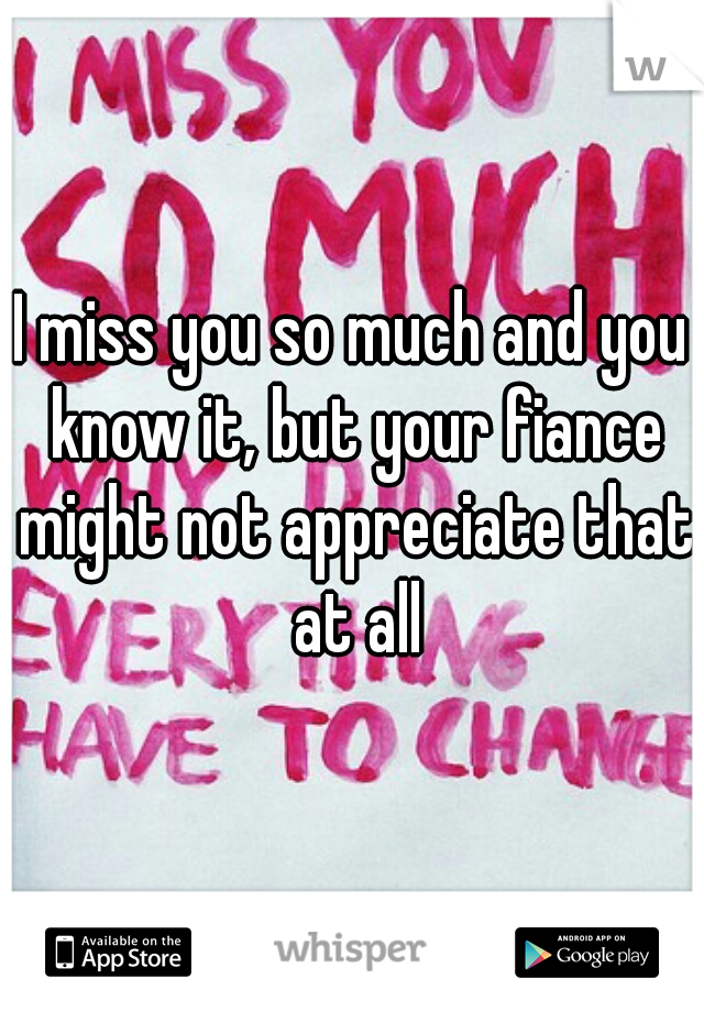 I miss you so much and you know it, but your fiance might not appreciate that at all
