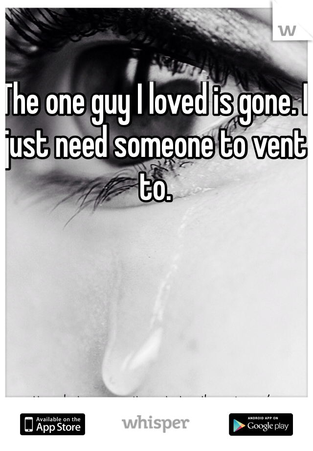 The one guy I loved is gone. I just need someone to vent to. 
