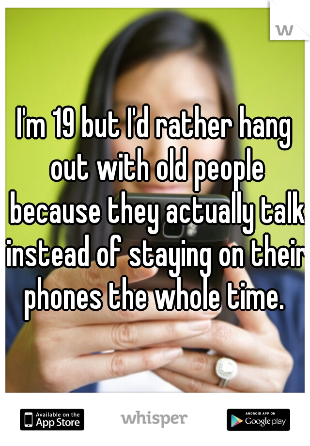 I'm 19 but I'd rather hang out with old people because they actually talk instead of staying on their phones the whole time. 