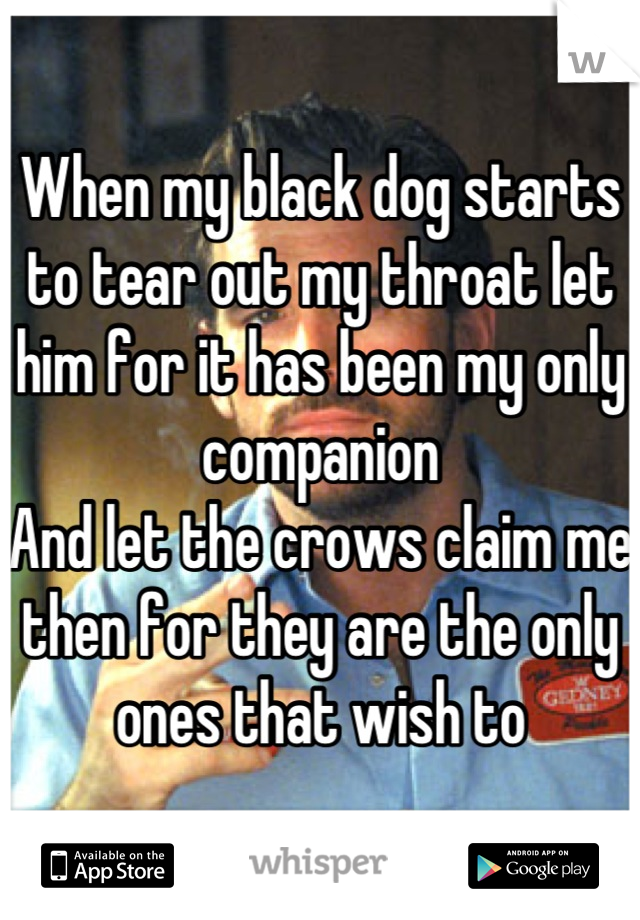 When my black dog starts to tear out my throat let him for it has been my only companion
And let the crows claim me then for they are the only ones that wish to
