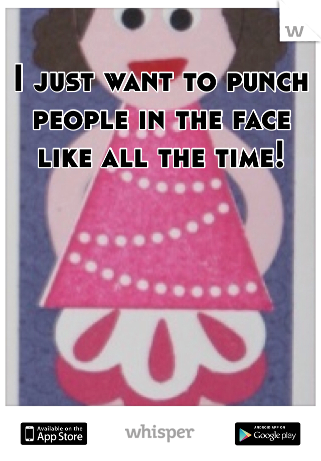 I just want to punch people in the face like all the time! 