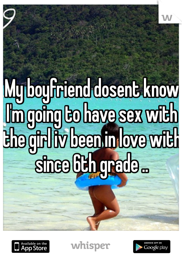 My boyfriend dosent know I'm going to have sex with the girl iv been in love with since 6th grade ..