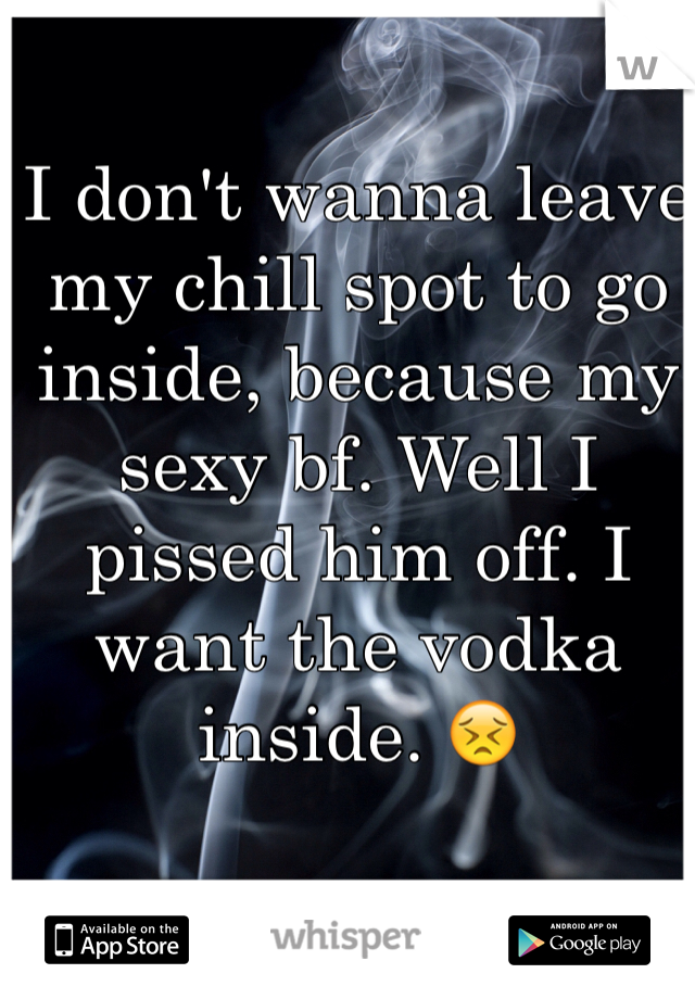 I don't wanna leave my chill spot to go inside, because my sexy bf. Well I pissed him off. I want the vodka inside. 😣
