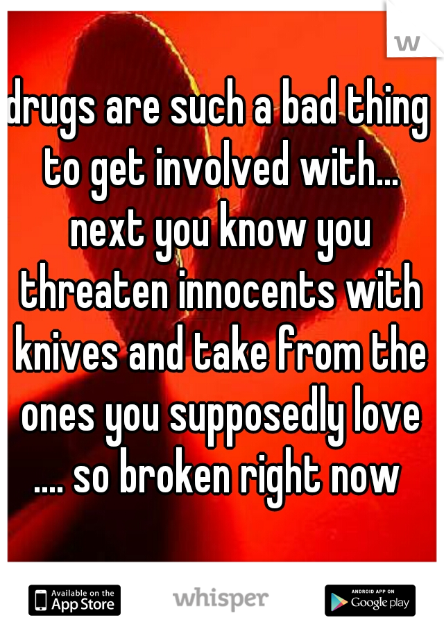 drugs are such a bad thing to get involved with... next you know you threaten innocents with knives and take from the ones you supposedly love .... so broken right now 