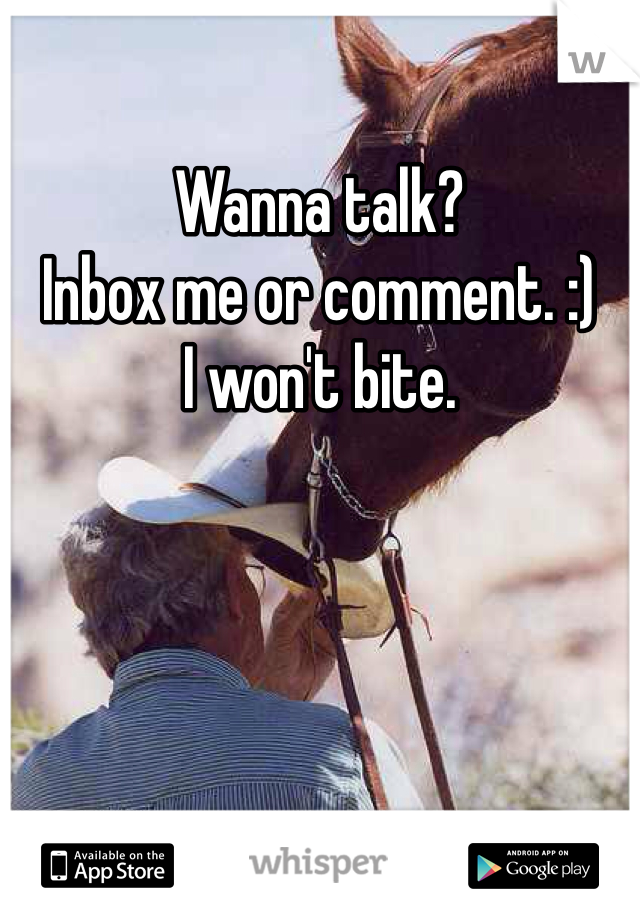 Wanna talk?
Inbox me or comment. :) 
I won't bite.