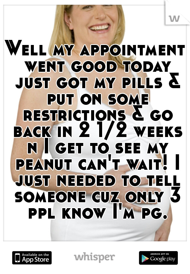Well my appointment went good today just got my pills & put on some restrictions & go back in 2 1/2 weeks n I get to see my peanut can't wait! I just needed to tell someone cuz only 3 ppl know I'm pg.