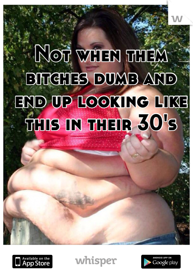 Not when them bitches dumb and end up looking like this in their 30's

