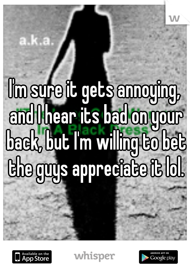 I'm sure it gets annoying, and I hear its bad on your back, but I'm willing to bet the guys appreciate it lol.