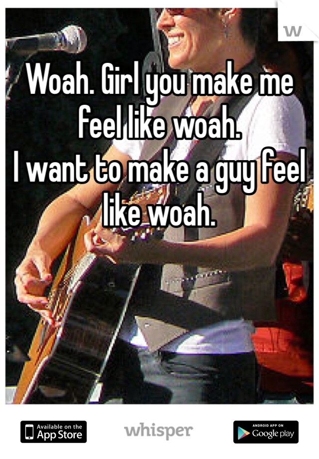 Woah. Girl you make me feel like woah.
I want to make a guy feel like woah.