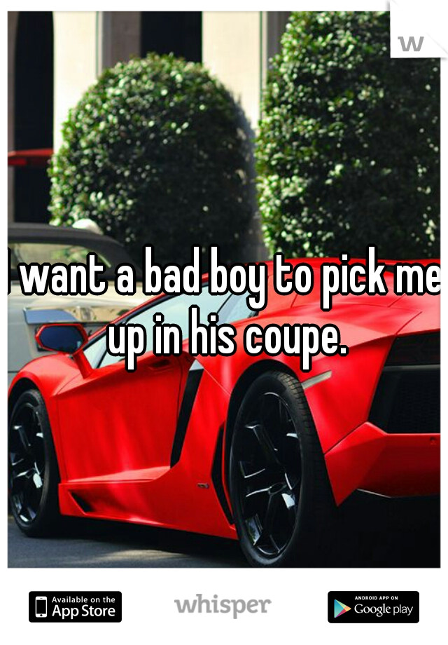 I want a bad boy to pick me up in his coupe.