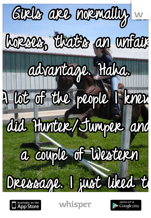 Girls are normally on horses, that's an unfair advantage. Haha. 
A lot of the people I knew did Hunter/Jumper and a couple of Western Dressage. I just liked to ride trails and canter through the fields. Wind and all. 