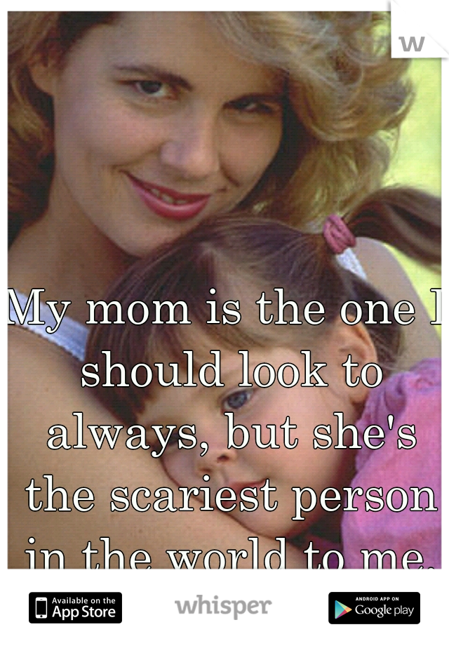 My mom is the one I should look to always, but she's the scariest person in the world to me.