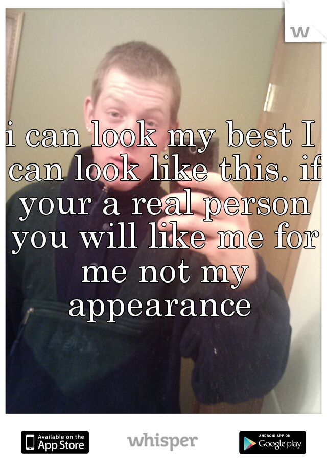 i can look my best I can look like this. if your a real person you will like me for me not my appearance 