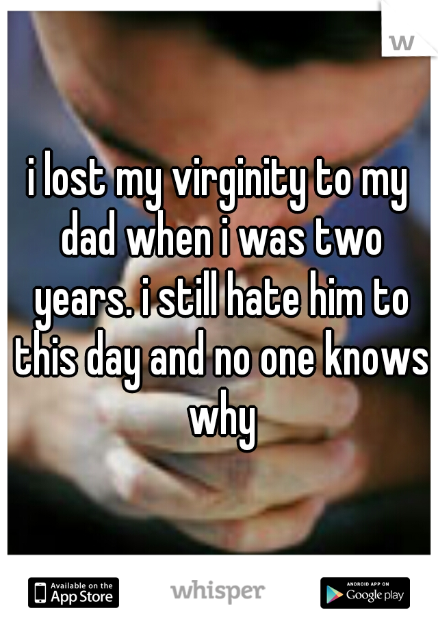 i lost my virginity to my dad when i was two years. i still hate him to this day and no one knows why
