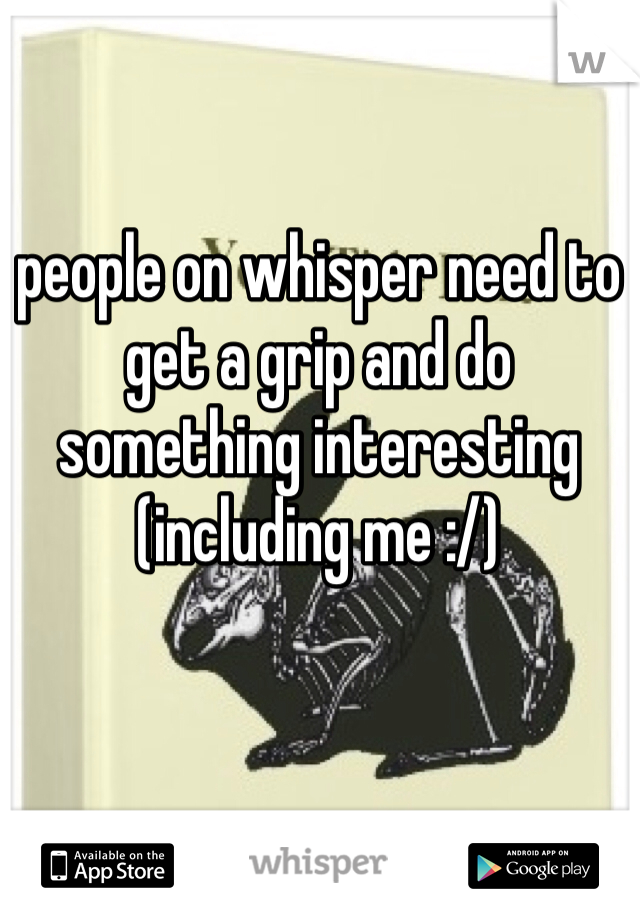 people on whisper need to get a grip and do something interesting 
(including me :/)