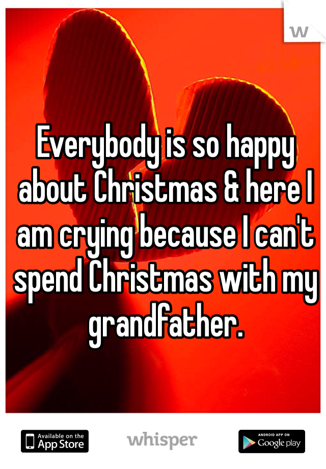 Everybody is so happy about Christmas & here I am crying because I can't spend Christmas with my grandfather. 