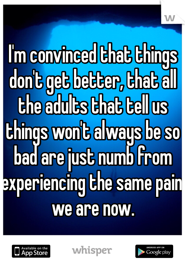 I'm convinced that things don't get better, that all the adults that tell us things won't always be so bad are just numb from experiencing the same pain we are now.