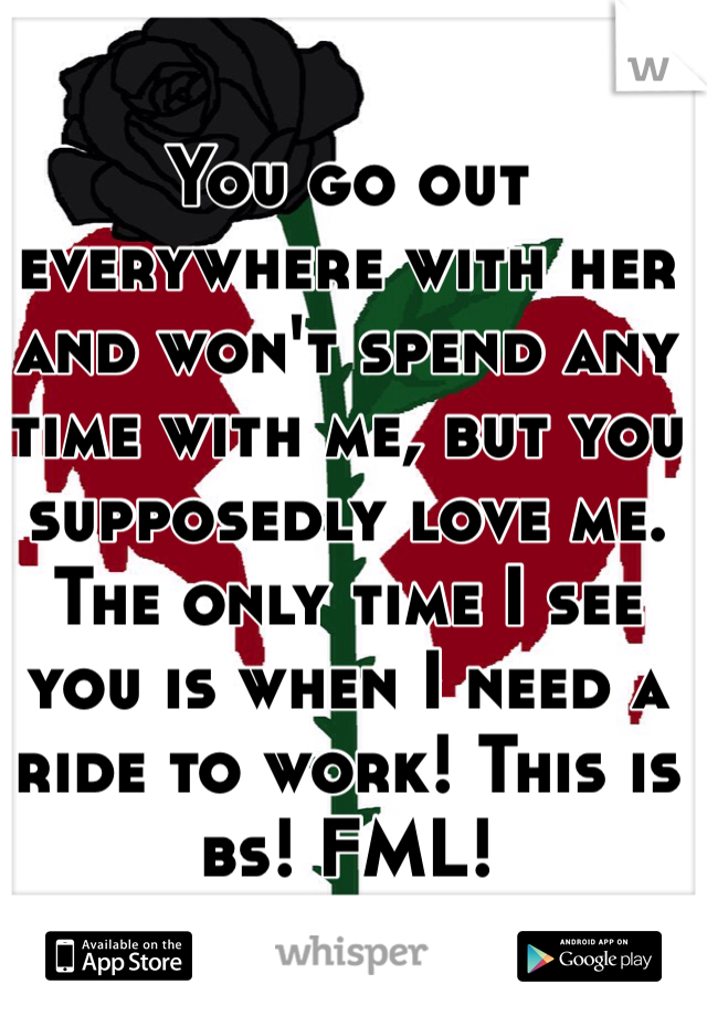 You go out everywhere with her and won't spend any time with me, but you supposedly love me. The only time I see you is when I need a ride to work! This is bs! FML!