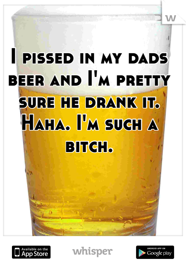 I pissed in my dads beer and I'm pretty sure he drank it. Haha. I'm such a bitch. 