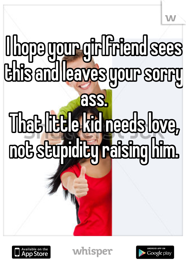 I hope your girlfriend sees this and leaves your sorry ass.
That little kid needs love, not stupidity raising him.