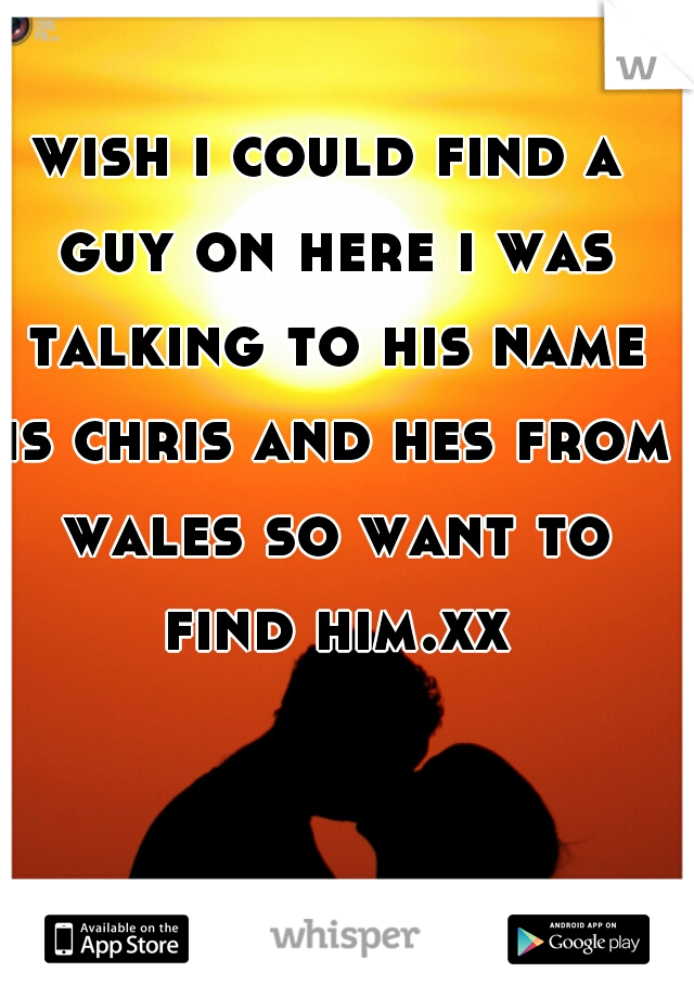 wish i could find a guy on here i was talking to his name is chris and hes from wales so want to find him.xxx