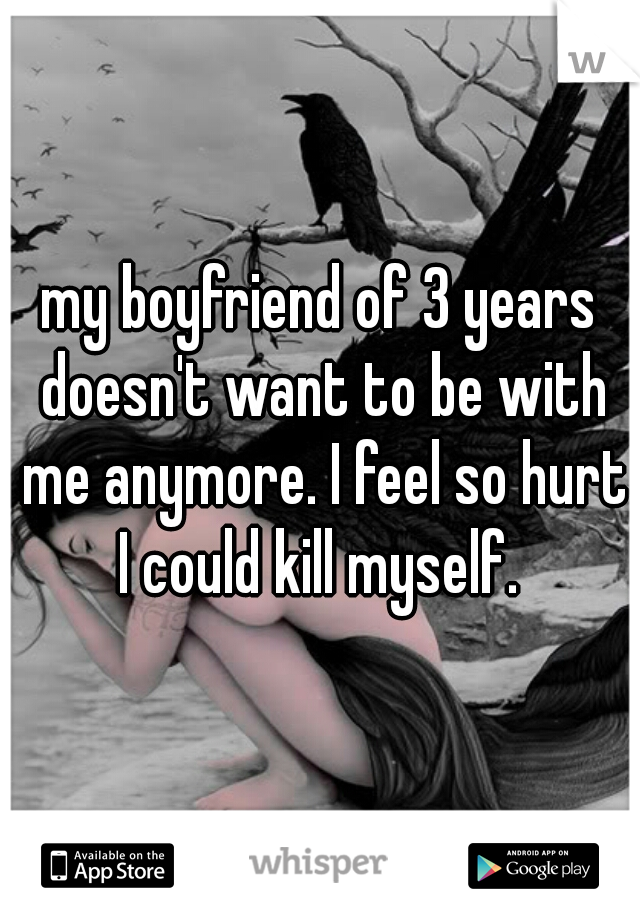 my boyfriend of 3 years doesn't want to be with me anymore. I feel so hurt I could kill myself. 