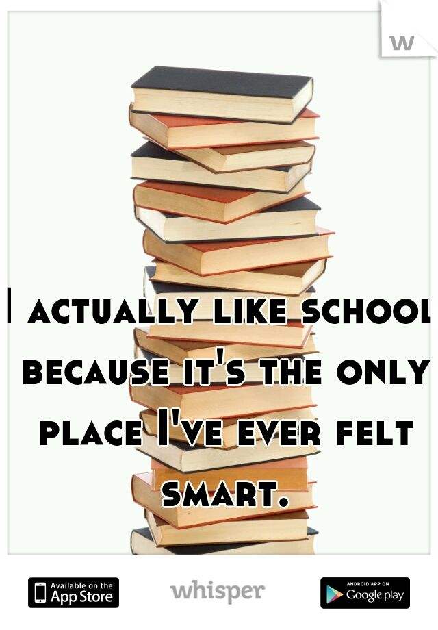I actually like school because it's the only place I've ever felt smart.
