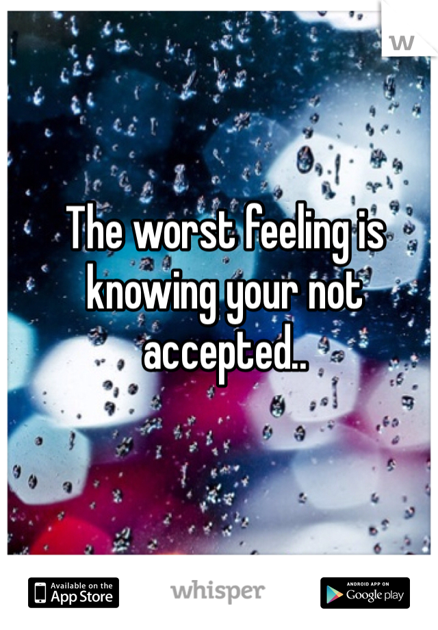 The worst feeling is knowing your not accepted..