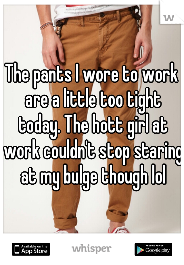 The pants I wore to work are a little too tight today. The hott girl at work couldn't stop staring at my bulge though lol