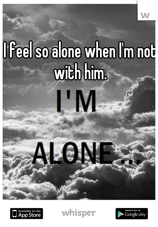I feel so alone when I'm not with him. 